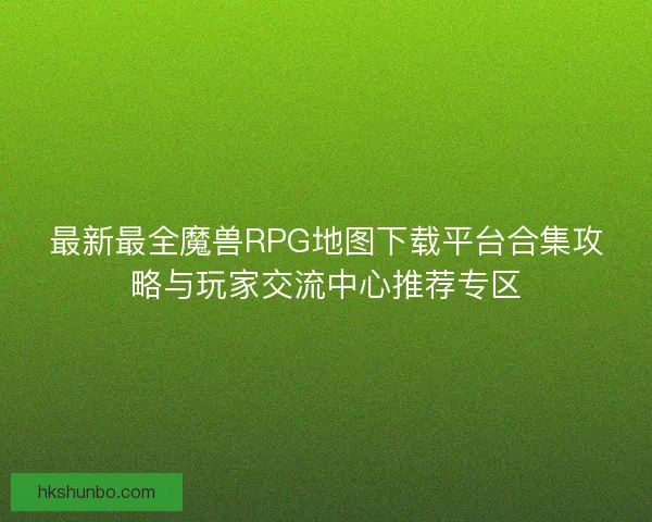 最新最全魔兽RPG地图下载平台合集攻略与玩家交流中心推荐专区