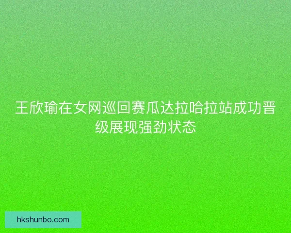 王欣瑜在女网巡回赛瓜达拉哈拉站成功晋级展现强劲状态