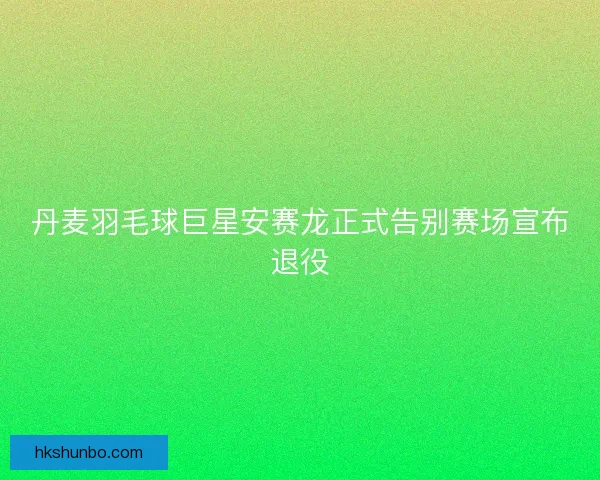 丹麦羽毛球巨星安赛龙正式告别赛场宣布退役