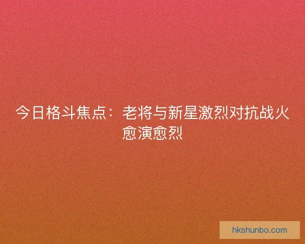 今日格斗焦点：老将与新星激烈对抗战火愈演愈烈